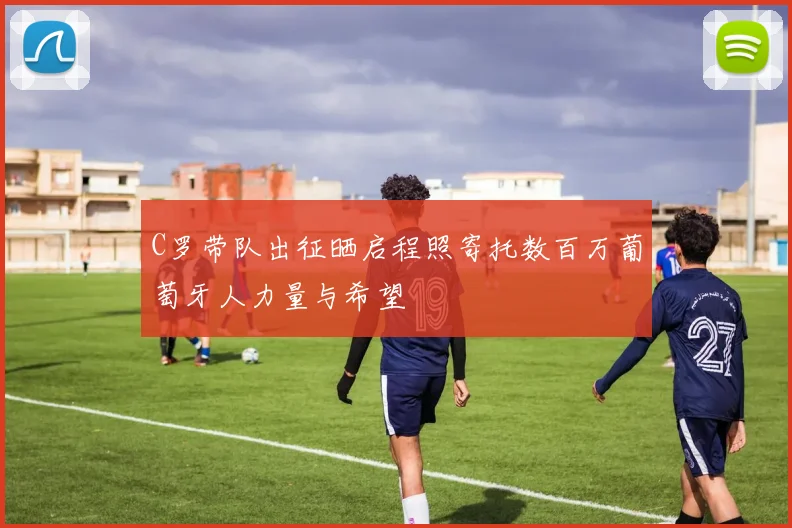 C罗带队出征晒启程照寄托数百万葡萄牙人力量与希望