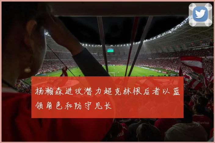 杨瀚森进攻潜力超克林根后者以蓝领角色和防守见长