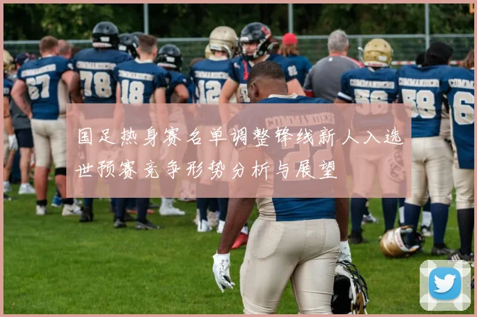 国足热身赛名单调整锋线新人入选世预赛竞争形势分析与展望