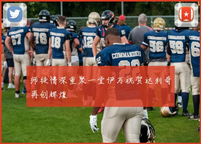 师徒情深重聚一堂伊万祝贺达利奇再创辉煌