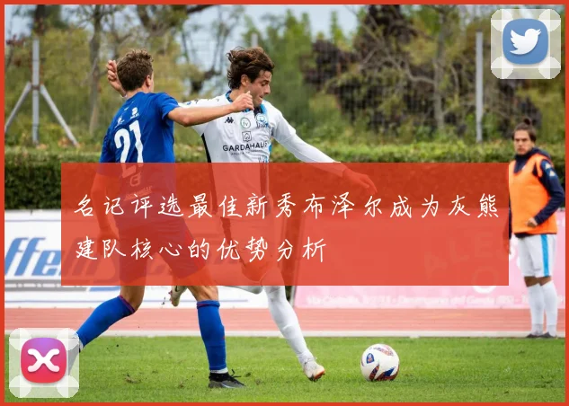 名记评选最佳新秀布泽尔成为灰熊建队核心的优势分析
