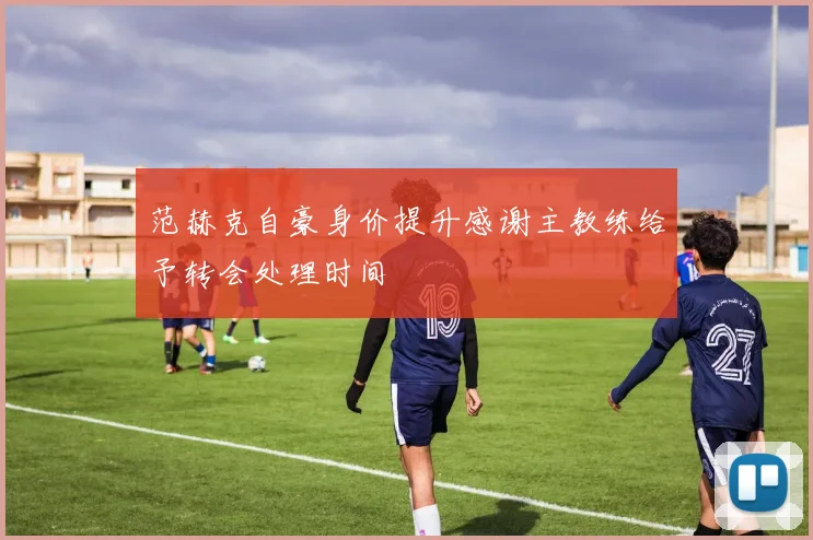 范赫克自豪身价提升感谢主教练给予转会处理时间