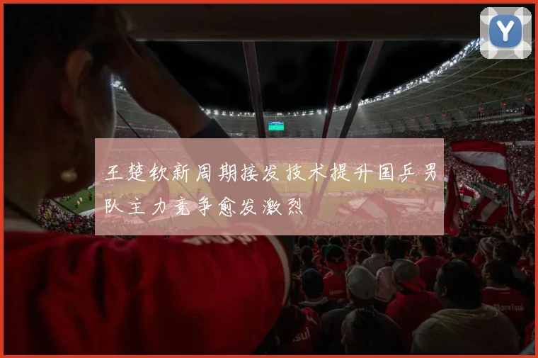 王楚钦新周期接发技术提升国乒男队主力竞争愈发激烈