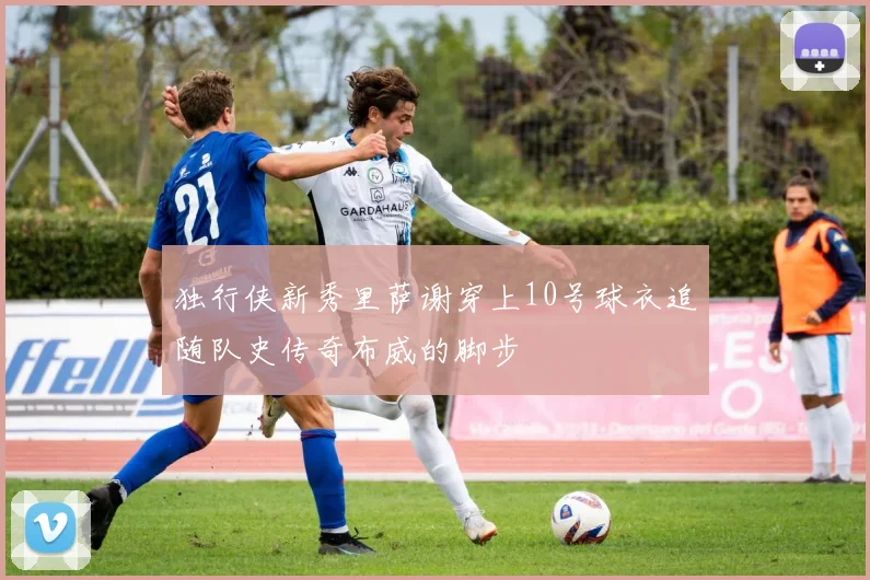 独行侠新秀里萨谢穿上10号球衣追随队史传奇布威的脚步