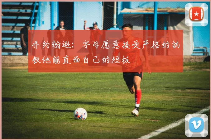 乔约翰逊：字母愿意接受严格的执教他能直面自己的短板