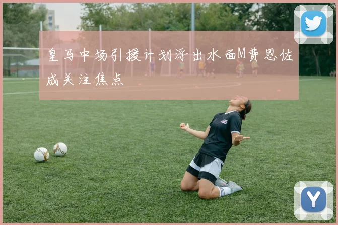 皇马中场引援计划浮出水面M费恩佐成关注焦点