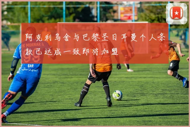 阿克利乌舍与巴黎圣日耳曼个人条款已达成一致即将加盟