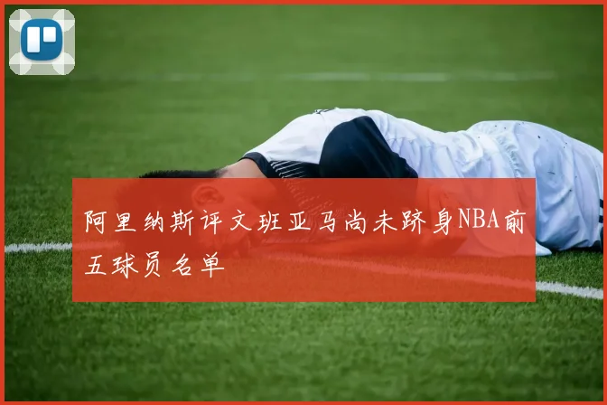 阿里纳斯评文班亚马尚未跻身NBA前五球员名单